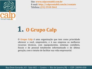Rua Dom Gerardo, 63 - Sala 602 — Centro — Rio de Janeiro/RJ — CEP: 20090-030
O Grupo Calp é uma organização que tem como prioridade
oferecer a você, empresário, e à sua empresa os melhores
recursos técnicos, com equipamentos, sistemas contábeis,
fiscais e de pessoal totalmente informatizado e de última
geração, com o intuito de facilitar sua vida empresarial.
O Grupo Calp1.
Site: www.calpcontabil.com.br
E-mail: http://calpcontabil.com.br/contato
Telefone: (21) 2518-5661
 