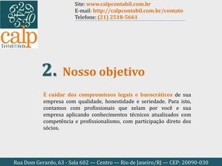Rua Dom Gerardo, 63 - Sala 602 — Centro — Rio de Janeiro/RJ — CEP: 20090-030
É cuidar dos compromissos legais e burocráticos de sua
empresa com qualidade, honestidade e seriedade. Para isto,
contamos com profissionais que zelam por você e sua
empresa aplicando conhecimentos técnicos atualizados com
competência e profissionalismo, com participação direto dos
sócios.
Nosso objetivo2.
Site: www.calpcontabil.com.br
E-mail: http://calpcontabil.com.br/contato
Telefone: (21) 2518-5661
 