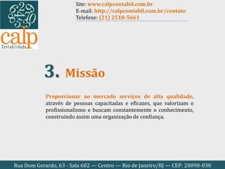 Rua Dom Gerardo, 63 - Sala 602 — Centro — Rio de Janeiro/RJ — CEP: 20090-030
Proporcionar ao mercado serviços de alta qualidade,
através de pessoas capacitadas e eficazes, que valorizam o
profissionalismo e buscam constantemente o conhecimento,
construindo assim uma organização de confiança.
Missão3.
Site: www.calpcontabil.com.br
E-mail: http://calpcontabil.com.br/contato
Telefone: (21) 2518-5661
 