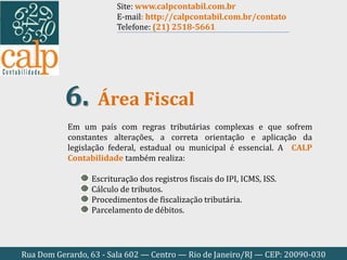 Rua Dom Gerardo, 63 - Sala 602 — Centro — Rio de Janeiro/RJ — CEP: 20090-030
Em um país com regras tributárias complexas e que sofrem
constantes alterações, a correta orientação e aplicação da
legislação federal, estadual ou municipal é essencial. A CALP
Contabilidade também realiza:
Escrituração dos registros fiscais do IPI, ICMS, ISS.
Cálculo de tributos.
Procedimentos de fiscalização tributária.
Parcelamento de débitos.
Área Fiscal6.
Site: www.calpcontabil.com.br
E-mail: http://calpcontabil.com.br/contato
Telefone: (21) 2518-5661
 