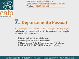 Rua Dom Gerardo, 63 - Sala 602 — Centro — Rio de Janeiro/RJ — CEP: 20090-030
A orientação e o controle da aplicação da legislação
trabalhista e previdenciária é fundamental na relação
empresa/trabalhador, seja:
Prevenindo passivos trabalhistas;
Como apoio em causas trabalhistas;
Elaboração de Folha de Pagamento e de Pró-Labore;
Cálculo de INSS, FGTS, IRRF e outras exigências.
Departamento Pessoal7.
Site: www.calpcontabil.com.br
E-mail: http://calpcontabil.com.br/contato
Telefone: (21) 2518-5661
 