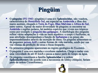 Pingüim
   O pinguim (FO 1943: pingüim) é uma ave Spheniscidae, não voadora,
    característica do Hemisfério Sul, em especial na Antárctida e ilhas dos
    mares austrais, chegado à Terra do Fogo, Ilhas Malvinas e África do Sul,
    entre outros. Apesar da maior diversidade de pinguins se encontrar na
    Antártida e regiões polares, há também espécies que vivem nos trópicos
    como por exemplo o pinguim-das-galápagos. A morfologia dos pinguins
    reflete várias adaptações à vida no meio aquático: o corpo é fusiforme; as
    asas atrofiadas desempenham a função de barbatanas e as penas são
    impermeabilizados através da secreção de óleos. Os pinguins alimentam-se
    de pequenos peixes, krill e outras formas de vida marinha, sendo por sua
    vez vítimas da predação de orcas e focas-leopardo.
   Os primeiros pinguins apareceram no registo geológico do Eocénico.
   O pinguim é uma ave marinha e excelente nadadora. Chega a nadar com
    uma velocidade de até 45 km/h e passa a maior parte do tempo na água.
   Os pinguins constituem a família Spheniscidae e a ordem
    Sphenisciformes (de acordo com a taxonomia de Sibley-Ahlquist, fariam
    parte da ordem Ciconiformes).
 