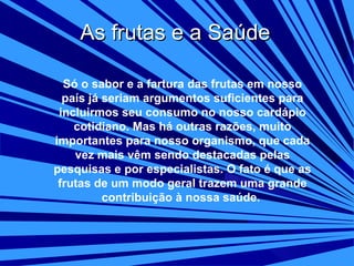 As frutas e a Saúde
Só o sabor e a fartura das frutas em nosso
país já seriam argumentos suficientes para
incluirmos seu consumo no nosso cardápio
cotidiano. Mas há outras razões, muito
importantes para nosso organismo, que cada
vez mais vêm sendo destacadas pelas
pesquisas e por especialistas. O fato é que as
frutas de um modo geral trazem uma grande
contribuição à nossa saúde.

 