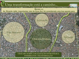 Vizinho de bairros já consolidadas e por estar entre o eixo Vergueiro- Domingos de Morais e a Av. Ricardo Jafet, importantes vias da Zona Sul, foi considerado uma boa aposta para desenvolvimento.Uma transformação está a caminho...AclimaçãoVila MarianaChácara KlabinIpirangaCHÁCARA KABIN: LOCALIZAÇÃO ESTRATÉGICA POSSIBILITOU TRANFORMAÇÃO