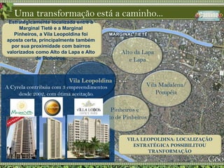Uma transformação está a caminho...A Cyrela contribuiu com 3 empreendimentos  desde 2002, com ótima aceitação.Estrategicamente localizada entre a Marginal Tietê e a Marginal Pinheiros, a Vila Leopoldina foi aposta certa, principalmente também por sua proximidade com bairros valorizados como Alto da Lapa e Alto de Pinheiros.Alto da Lapae LapaVilaLeopoldinaVila Madalena/PompéiaPinheiros eAlto de PinheirosVILA LEOPOLDINA: LOCALIZAÇÃO ESTRATÉGICA POSSIBILITOU TRANFORMAÇÃO