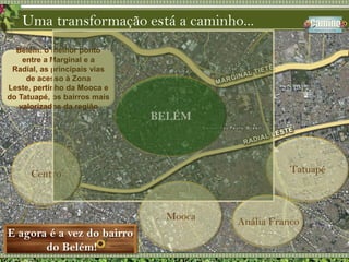 Uma transformação está a caminho...Belém: o melhor ponto entre a Marginal e a Radial, as principais vias de acesso à Zona Leste, pertinho da Mooca e do Tatuapé, os bairros mais valorizados da regiãoBELÉMTatuapéCentroMoocaAnália FrancoE agora é a vez do bairro do Belém!