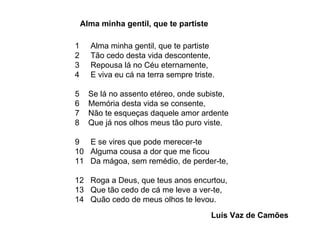 1  Alma minha gentil, que te partiste 2  Tão cedo desta vida descontente, 3  Repousa lá no Céu eternamente, 4  E viva eu cá na terra sempre triste.  5  Se lá no assento etéreo, onde subiste, 6  Memória desta vida se consente, 7  Não te esqueças daquele amor ardente 8  Que já nos olhos meus tão puro viste.  9  E se vires que pode merecer-te 10  Alguma cousa a dor que me ficou 11  Da mágoa, sem remédio, de perder-te,  12  Roga a Deus, que teus anos encurtou, 13  Que tão cedo de cá me leve a ver-te, 14  Quão cedo de meus olhos te levou. Alma minha gentil, que te partiste Luís Vaz de Camões 