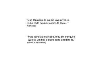 “ Que tão cedo de cá me leve a ver-te, Quão cedo de meus olhos te levou. “ (Camões) “ Mas tranqüila ela sabe, e eu sei tranqüilo  Que se um fica o outro parte a redimi-lo.” (Vinicius de Moraes) 