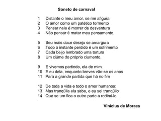 1  Distante o meu amor, se me afigura 2  O amor como um patético tormento 3  Pensar nele é morrer de desventura 4  Não pensar é matar meu pensamento. 5  Seu mais doce desejo se amargura 6  Todo o instante perdido é um sofrimento 7  Cada beijo lembrado uma tortura 8  Um ciúme do próprio ciumento. 9  E vivemos partindo, ela de mim 10  E eu dela, enquanto breves vão-se os anos 11  Para a grande partida que há no fim 12  De toda a vida e todo o amor humanos: 13  Mas tranqüila ela sabe, e eu sei tranqüilo 14  Que se um fica o outro parte a redimi-lo. Soneto de carnaval Vinícius de Moraes 