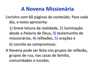 A Novena Missionária 
Livrinho com 60 páginas de conteúdo. Para cada 
dia, o texto apresenta: 
1) breve leitura da realidade, 2) iluminação 
desde a Palavra de Deus, 3) testemunho de 
missionários, 4) reflexões, 5) orações e 
6) convite ao compromisso. 
A Novena pode ser feita nos grupos de reflexão, 
grupos de rua, nas casas de família, 
comunidades e escolas. 
 