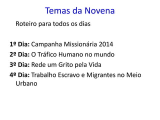 Temas da Novena 
Roteiro para todos os dias 
1º Dia: Campanha Missionária 2014 
2º Dia: O Tráfico Humano no mundo 
3º Dia: Rede um Grito pela Vida 
4º Dia: Trabalho Escravo e Migrantes no Meio 
Urbano 
 