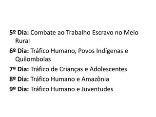 5º Dia: Combate ao Trabalho Escravo no Meio 
Rural 
6º Dia: Tráfico Humano, Povos Indígenas e 
Quilombolas 
7º Dia: Tráfico de Crianças e Adolescentes 
8º Dia: Tráfico Humano e Amazônia 
9º Dia: Tráfico Humano e Juventudes 
 