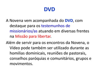 DVD 
A Novena vem acompanhada do DVD, com 
destaque para os testemunhos de 
missionários/as atuando em diversas frentes 
na Missão para libertar. 
Além de servir para os encontros da Novena, o 
Vídeo pode também ser utilizado durante as 
homilias dominicais, reuniões de pastorais, 
conselhos paróquias e comunitários, grupos e 
movimentos. 
 