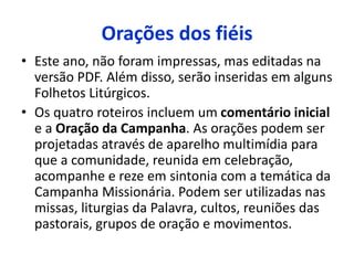Orações dos fiéis 
• Este ano, não foram impressas, mas editadas na 
versão PDF. Além disso, serão inseridas em alguns 
Folhetos Litúrgicos. 
• Os quatro roteiros incluem um comentário inicial 
e a Oração da Campanha. As orações podem ser 
projetadas através de aparelho multimídia para 
que a comunidade, reunida em celebração, 
acompanhe e reze em sintonia com a temática da 
Campanha Missionária. Podem ser utilizadas nas 
missas, liturgias da Palavra, cultos, reuniões das 
pastorais, grupos de oração e movimentos. 
 