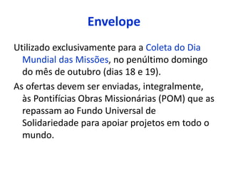 Envelope 
Utilizado exclusivamente para a Coleta do Dia 
Mundial das Missões, no penúltimo domingo 
do mês de outubro (dias 18 e 19). 
As ofertas devem ser enviadas, integralmente, 
às Pontifícias Obras Missionárias (POM) que as 
repassam ao Fundo Universal de 
Solidariedade para apoiar projetos em todo o 
mundo. 
 