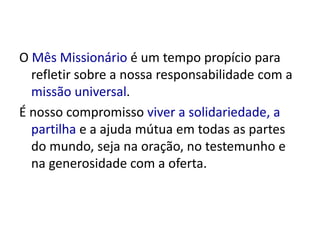O Mês Missionário é um tempo propício para 
refletir sobre a nossa responsabilidade com a 
missão universal. 
É nosso compromisso viver a solidariedade, a 
partilha e a ajuda mútua em todas as partes 
do mundo, seja na oração, no testemunho e 
na generosidade com a oferta. 
 
