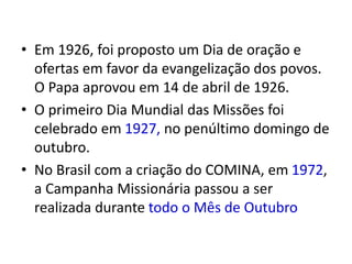 • Em 1926, foi proposto um Dia de oração e 
ofertas em favor da evangelização dos povos. 
O Papa aprovou em 14 de abril de 1926. 
• O primeiro Dia Mundial das Missões foi 
celebrado em 1927, no penúltimo domingo de 
outubro. 
• No Brasil com a criação do COMINA, em 1972, 
a Campanha Missionária passou a ser 
realizada durante todo o Mês de Outubro 
 