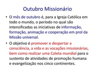 Outubro Missionário 
• O mês de outubro é, para a Igreja Católica em 
todo o mundo, o período no qual são 
intensificadas as iniciativas de informação, 
formação, animação e cooperação em prol da 
Missão universal. 
• O objetivo é promover e despertar a 
consciência, a vida e as vocações missionárias, 
bem como realizar uma Coleta mundial para o 
sustento de atividades de promoção humana 
e evangelização nos cinco continentes. 
 