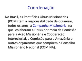 Coordenação 
No Brasil, as Pontifícias Obras Missionárias 
(POM) têm a responsabilidade de organizar, 
todos os anos, a Campanha Missionária, na 
qual colaboram a CNBB por meio da Comissão 
para a Ação Missionária e Cooperação 
Intereclesial, a Comissão para a Amazônia e 
outros organismos que compõem o Conselho 
Missionário Nacional (COMINA). 
 