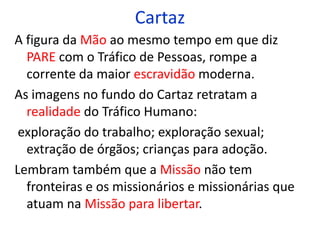 Cartaz 
A figura da Mão ao mesmo tempo em que diz 
PARE com o Tráfico de Pessoas, rompe a 
corrente da maior escravidão moderna. 
As imagens no fundo do Cartaz retratam a 
realidade do Tráfico Humano: 
exploração do trabalho; exploração sexual; 
extração de órgãos; crianças para adoção. 
Lembram também que a Missão não tem 
fronteiras e os missionários e missionárias que 
atuam na Missão para libertar. 
 