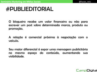 #PUBLIEDITORIAL O blogueiro recebe um valor financeiro ou não para escrever um post sobre determinada marca, produto ou promoção. A relação é comercial próxima à negociação com o veículo. Seu maior diferencial é expor uma mensagem publicitária no mesmo espaço do conteúdo, aumentando sua visibilidade. Seminário Marketing em Mídias Sociais @lucas_reis 