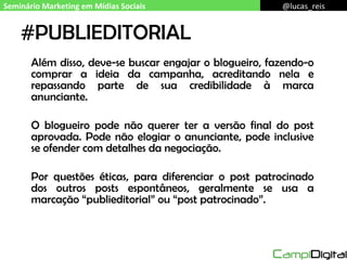 #PUBLIEDITORIAL Além disso, deve-se buscar engajar o blogueiro, fazendo-o comprar a ideia da campanha, acreditando nela e repassando parte de sua credibilidade à marca anunciante. O blogueiro pode não querer ter a versão final do post aprovada. Pode não elogiar o anunciante, pode inclusive se ofender com detalhes da negociação. Por questões éticas, para diferenciar o post patrocinado dos outros posts espontâneos, geralmente se usa a marcação “publieditorial” ou “post patrocinado”. Seminário Marketing em Mídias Sociais @lucas_reis 