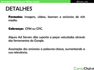 DETALHES Formatos : imagens, vídeos, banners e anúncios de rich media. Cobrança:  CPM ou CPC. Alguns Ad Servers dão suporte a peças veiculadas através das ferramentas do Google. Associação dos anúncios a palavras-chave, aumentando a sua relevância. Seminário Marketing em Mídias Sociais @lucas_reis 