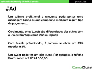 #Ad Um tuiteiro profissional e relevante pode postar uma mensagem ligada a uma campanha mediante algum tipo de pagamento. Geralmente, estes tweets são diferenciados dos outros com o uso de hashtags como #ad ou #publi. Com tweets patrocinados, é comum se obter um CTR superior a 5%. Um tweet pode ter um alto custo. Por exemplo, o rafinha Bastos cobra até US$ 4.000,00. Seminário Marketing em Mídias Sociais @lucas_reis 
