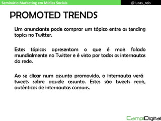 PROMOTED TRENDS Um anunciante pode comprar um tópico entre os tending topics no Twitter. Estes tópicos apresentam o que é mais falado mundialmente no Twitter e é visto por todos os internautas da rede. Ao se clicar num assunto promovido, o internauta verá  tweets sobre aquele assunto. Estes são tweets reais, autênticos de internautas comuns. Seminário Marketing em Mídias Sociais @lucas_reis 