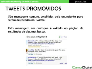 TWEETS PROMOVIDOS São mensagens comuns, escolhidas pelo anunciante para serem destacadas no Twitter. Esta mensagem em destaque é exibida na página de resultados de algumas buscas. Seminário Marketing em Mídias Sociais @lucas_reis 