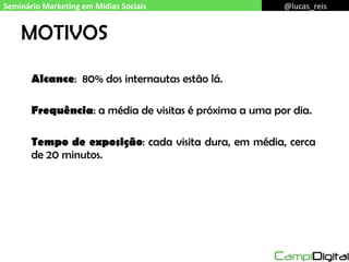 MOTIVOS Alcance :  80% dos internautas estão lá. Frequência : a média de visitas é próxima a uma por dia. Tempo de exposição : cada visita dura, em média, cerca de 20 minutos. Seminário Marketing em Mídias Sociais @lucas_reis 