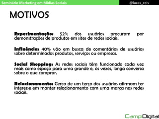 MOTIVOS Experimentação:  52% dos usuários procuram por demonstrações de produtos em sites de redes sociais. Influência:  40% vão em busca de comentários de usuários sobre determinados produtos, serviços ou empresas. Social Shopping:  As redes sociais têm funcionado cada vez mais como espaço para uma grande e, às vezes, longa conversa sobre o que comprar. Relacionamento:  Cerca de um terço dos usuários afirmam ter interesse em manter relacionamento com uma marca nas redes sociais. Seminário Marketing em Mídias Sociais @lucas_reis 