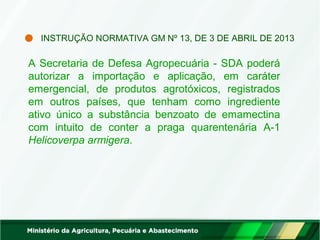 INSTRUÇÃO NORMATIVA GM Nº 13, DE 3 DE ABRIL DE 2013 
A Secretaria de Defesa Agropecuária - SDA poderá 
autorizar a importação e aplicação, em caráter 
emergencial, de produtos agrotóxicos, registrados 
em outros países, que tenham como ingrediente 
ativo único a substância benzoato de emamectina 
com intuito de conter a praga quarentenária A-1 
Helicoverpa armigera. 
 