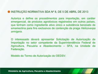INSTRUÇÃO NORMATIVA SDA Nº 8, DE 5 DE ABRIL DE 2013 
Autoriza e define os procedimentos para importação, em caráter 
emergencial, de produtos agrotóxicos registrados em outros países, 
que tenham como ingrediente ativo único a substância benzoato de 
emamectina para fins exclusivos de contenção da praga Helicoverpa 
armigera. 
O interessado deverá apresentar Solicitação de Autorização de 
Importação no setor competente da Superintendência Federal de 
Agricultura, Pecuária e Abastecimento – SFA, na Unidade da 
Federação. 
Modelo do Termo de Autorização do OEDSV. 
 