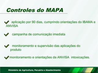 Controles do MAPA 
aplicação por 90 dias, cumprindo orientações do IBAMA e 
ANVISA 
campanha de comunicação imediata 
monitoramento e supervisão das aplicações do 
produto 
monitoramento e orientações da ANVISA intoxicações. 
 