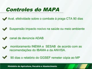 Controles do MAPA 
Aval. efetividade sobre o combate à praga CTA 90 dias 
Suspensão impacto nocivo na saúde ou meio ambiente 
canal de denúncia ADAB 
monitoramento INEMA e SESAB de acordo com as 
recomendações do IBAMA e da ANVISA. 
90 dias o relatório do GGSEF remeter cópia ao MP 
 