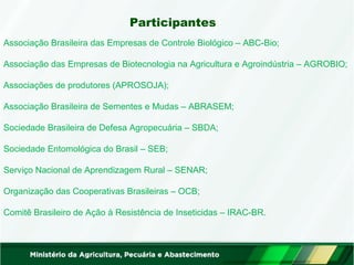 Participantes 
Associação Brasileira das Empresas de Controle Biológico – ABC-Bio; 
Associação das Empresas de Biotecnologia na Agricultura e Agroindústria – AGROBIO; 
Associações de produtores (APROSOJA); 
Associação Brasileira de Sementes e Mudas – ABRASEM; 
Sociedade Brasileira de Defesa Agropecuária – SBDA; 
Sociedade Entomológica do Brasil – SEB; 
Serviço Nacional de Aprendizagem Rural – SENAR; 
Organização das Cooperativas Brasileiras – OCB; 
Comitê Brasileiro de Ação à Resistência de Inseticidas – IRAC-BR. 
 