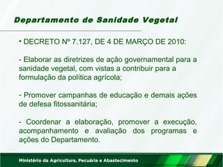 Departamento de Sanidade Vegetal 
• DECRETO Nº 7.127, DE 4 DE MARÇO DE 2010: 
- Elaborar as diretrizes de ação governamental para a 
sanidade vegetal, com vistas a contribuir para a 
formulação da política agrícola; 
- Promover campanhas de educação e demais ações 
de defesa fitossanitária; 
- Coordenar a elaboração, promover a execução, 
acompanhamento e avaliação dos programas e 
ações do Departamento. 
 