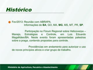Histórico 
Fev/2013: Reunião com ABRAPA. 
Informações de BA, GO, MA, MG, MS, MT, PR, SP. 
Participação no Fórum Regional sobre Helicoverpa – 
Manejo, Estratégias e Controle, em Luis Eduardo 
Magalhães/BA. Neste evento foram apresentadas palestras 
sobre a praga, contendo propostas para controle. 
Providências em andamento para autorizar o uso 
de novos princípios ativos e criar grupo de trabalho. 
 