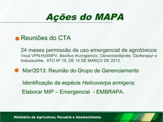 Ações do MAPA 
Reuniões do CTA 
24 meses permissão de uso emergencial de agrotóxicos 
Vírus VPN-HzSNPV, Bacillus thuringiensis, Clorantraniliprole, Clorfenapyr e 
Indoxacarbe. ATO Nº 15, DE 14 DE MARÇO DE 2013. 
Mar/2013: Reunião do Grupo de Gerenciamento 
Identificação da espécie Helicoverpa armigera; 
Elaborar MIP – Emergencial - EMBRAPA. 
 