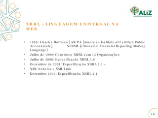 XBRL - LINGUAGEM UNIVERSAL NA WEB 1998: Charles Hoffman / AICPA (American Institute of Certified Public Accountants)  XFRML (eXtensible Financial Reporting Markup Language) Julho de 1999: Consórcio XBRL com 13 Organizações Julho de 2000: Especificação XBRL 1.0 Dezembro de 2001: Especificação XBRL 2.0 – XML Schema e XML Link Dezembro 2003: Especificação XBRL 2.1 