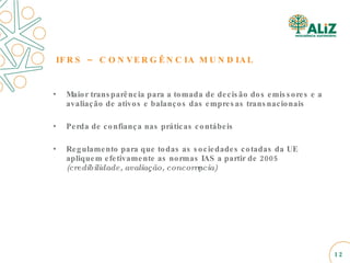 IFRS – CONVERGÊNCIA MUNDIAL Maior transparência para a tomada de decisão dos emissores e a avaliação de ativos e balanços das empresas transnacionais Perda de confiança nas práticas contábeis Regulamento para que todas as sociedades cotadas da UE apliquem efetivamente as normas IAS a partir de 2005  (credibilidade, avaliação, concorrência) 