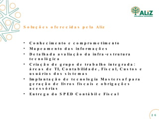 Soluções oferecidas pela Aliz Conhecimento e comprometimento Mapeamento das informações Detalhada avaliação da infra-estrutura tecnológica Criação de grupo de trabalho integrada: áreas de TI, Contabilidade, Fiscal, Custos e usuários dos sistemas Implantação de tecnologia Mastersaf para geração de livros fiscais e obrigações acessórias Entrega do SPED Contábil e Fiscal 