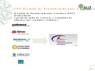 CPC (Comitê de Pronunciamentos Contábeis)  O Comitê de Pronunciamentos Contábeis (CPC) foi idealizado  a partir da união de esforços e comunhão de objetivos das seguintes entidades: 