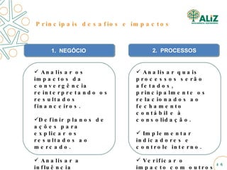1.  NEGÓCIO Analisar os impactos da convergência reinterpretando os resultados financeiros. Definir planos de ações para explicar os resultados ao mercado. Analisar a influência financeira na gestão dos negócios. Principais desafios e impactos Analisar quais processos serão afetados, principalmente os relacionados ao fechamento contábil e à consolidação. Implementar indicadores e controle interno. Verificar o impacto com outros projetos estratégicos da empresa. 2.  PROCESSOS 