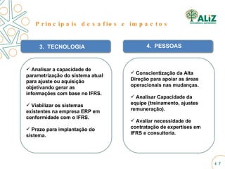 3.  TECNOLOGIA Analisar a capacidade de parametrização do sistema atual para ajuste ou aquisição objetivando gerar as informações com base no IFRS. Viabilizar os sistemas existentes na empresa ERP em conformidade com o IFRS. Prazo para implantação do sistema. 4.  PESSOAS Conscientização da Alta Direção para apoiar as áreas operacionais nas mudanças. Analisar Capacidade da equipe (treinamento, ajustes remuneração). Avaliar necessidade de contratação de expertises em IFRS e consultoria. Principais desafios e impactos 
