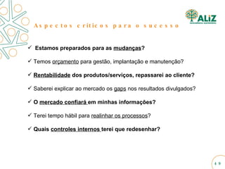 Aspectos críticos para o sucesso Estamos preparados para as  mudanças ? Temos  orçamento  para gestão, implantação e manutenção? Rentabilidade  dos produtos/serviços, repassarei ao cliente? Saberei explicar ao mercado os  gaps  nos resultados divulgados? O  mercado confiará  em minhas informações? Terei tempo hábil para  realinhar os processos ? Quais  controles internos  terei que redesenhar? 