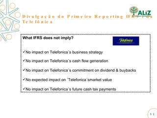 What IFRS does not imply? No impact on Telefonica´s business strategy No impact on Telefonica´s cash flow generation No impact on Telefonica´s commitment on dividend & buybacks No expected impact on ´Telefonica´smarket value No impact on Telefonica´s future cash tax payments Divulgação do Primeiro Reporting IFRS 1 da Telefônica  