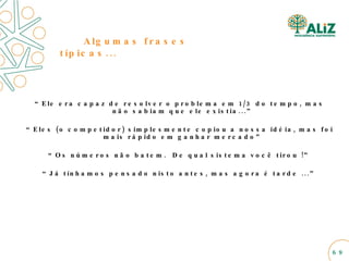 Algumas frases típicas... “ Ele era capaz de resolver o problema em 1/3 do tempo, mas não sabiam que ele existia...” “ Eles (o competidor) simplesmente copiou a nossa idéia, mas foi mais rápido em ganhar mercado” “ Os números não batem.  De qual sistema você tirou !” “ Já tínhamos pensado nisto antes, mas agora é tarde ...” 