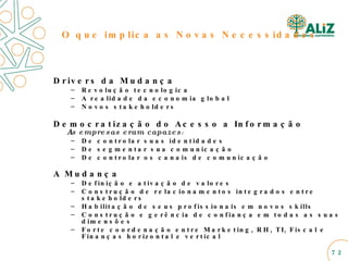 Drivers da Mudança Revolução tecnologica A realidade da economia global Novos stakeholders Democratização do Acesso a Informação As empresas eram capazes : De controlar suas identidades De segmentar sua comunicação De controlar os canais de comunicação A Mudança Definição e ativação de valores Construção de relacionamentos integrados entre stakeholders Habilitação de seus profissionais em novos skills  Construção e gerência de confiança em todas as suas dimensões Forte coordenação entre Marketing, RH, TI, Fiscal e Finanças horizontal e vertical  O que implica as Novas Necessidades 